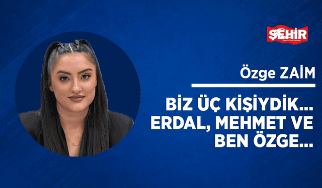 Biz üç kişiydik… Erdal, Mehmet ve ben Özge…