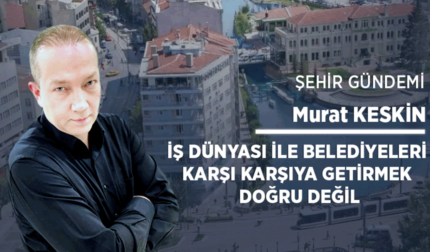 İş dünyası ile belediyeleri karşı karşıya getirmek doğru değil