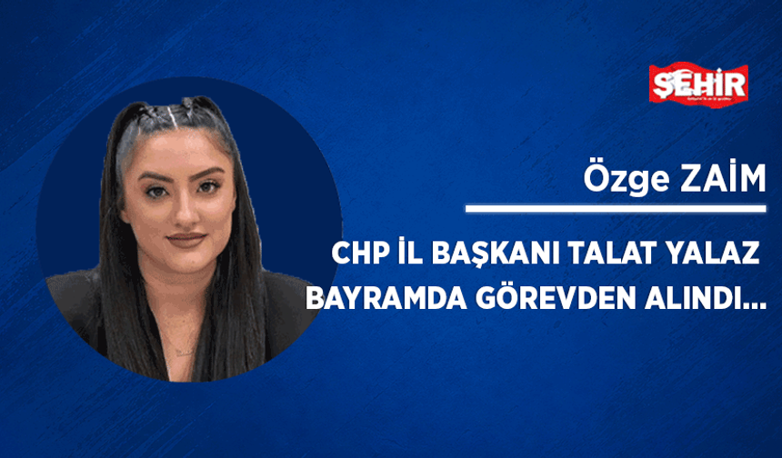 CHP İl Başkanı Talat Yalaz bayramda görevden alındı...