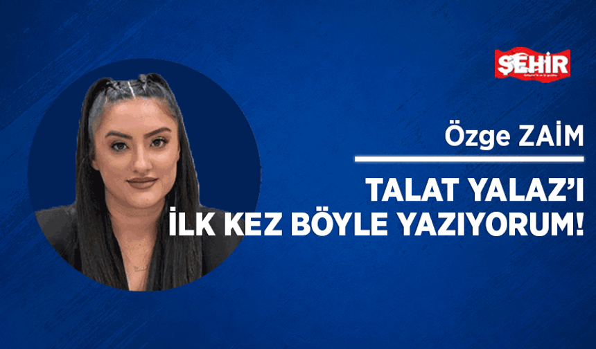 Talat Yalaz’ı ilk kez böyle yazıyorum!