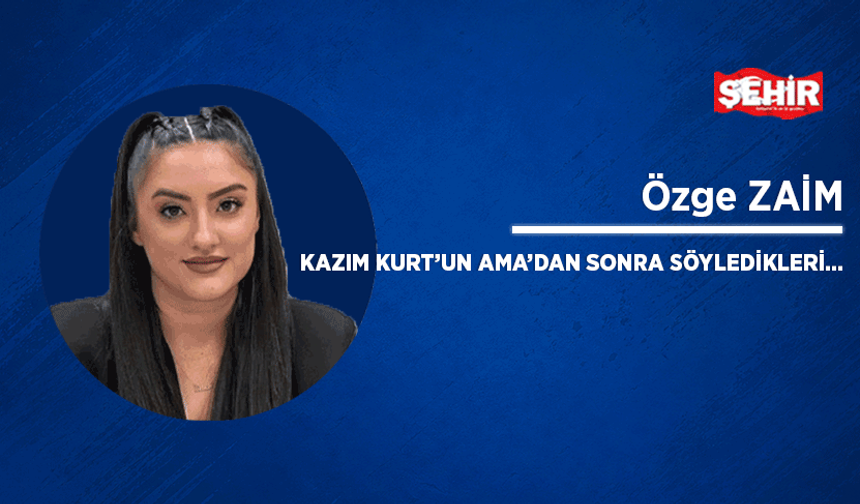 Kazım Kurt’un ama’dan sonra söyledikleri…