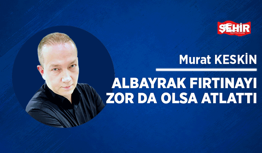Albayrak fırtınayı zor da olsa atlattı